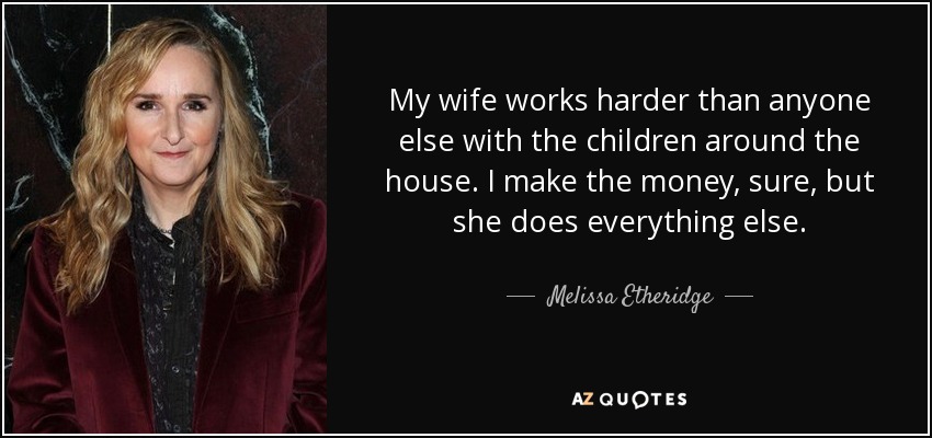 My wife works harder than anyone else with the children around the house. I make the money, sure, but she does everything else. - Melissa Etheridge