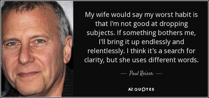 My wife would say my worst habit is that I'm not good at dropping subjects. If something bothers me, I'll bring it up endlessly and relentlessly. I think it's a search for clarity, but she uses different words. - Paul Reiser