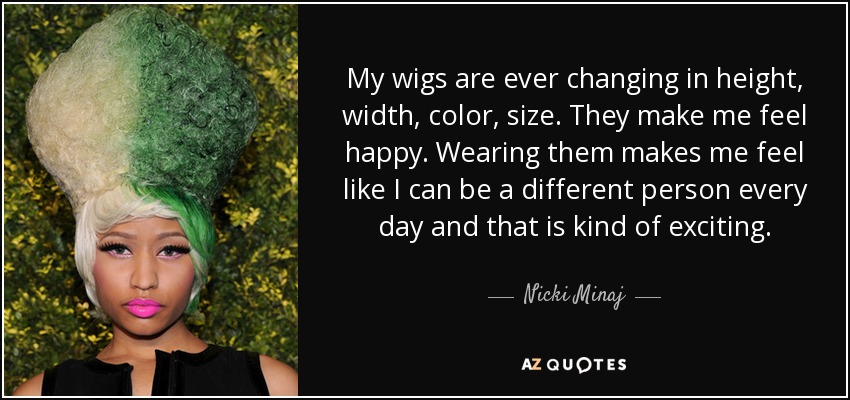 My wigs are ever changing in height, width, color, size. They make me feel happy. Wearing them makes me feel like I can be a different person every day and that is kind of exciting. - Nicki Minaj