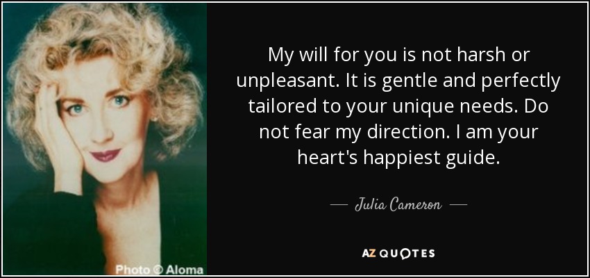 My will for you is not harsh or unpleasant. It is gentle and perfectly tailored to your unique needs. Do not fear my direction. I am your heart's happiest guide. - Julia Cameron