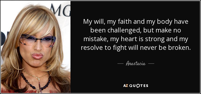 My will, my faith and my body have been challenged, but make no mistake, my heart is strong and my resolve to fight will never be broken. - Anastacia