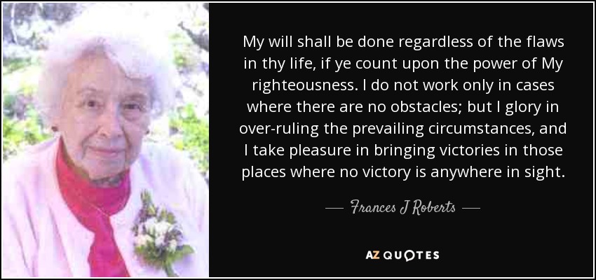 My will shall be done regardless of the flaws in thy life, if ye count upon the power of My righteousness. I do not work only in cases where there are no obstacles; but I glory in over-ruling the prevailing circumstances, and I take pleasure in bringing victories in those places where no victory is anywhere in sight. - Frances J Roberts