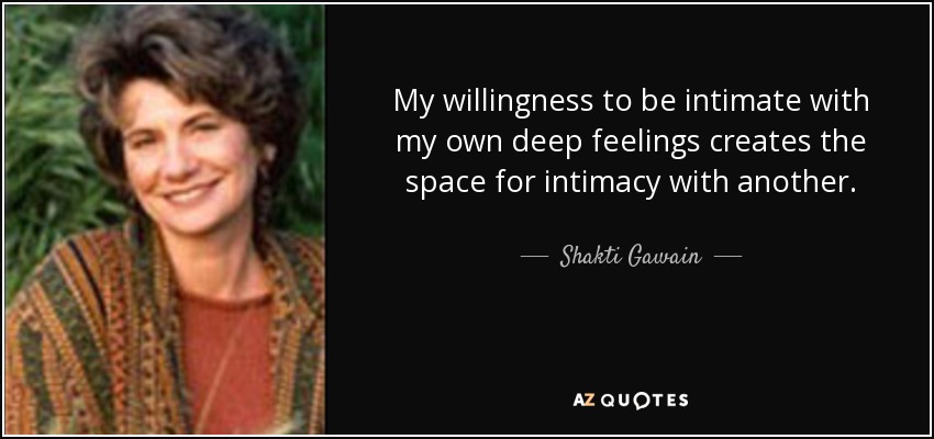 My willingness to be intimate with my own deep feelings creates the space for intimacy with another. - Shakti Gawain