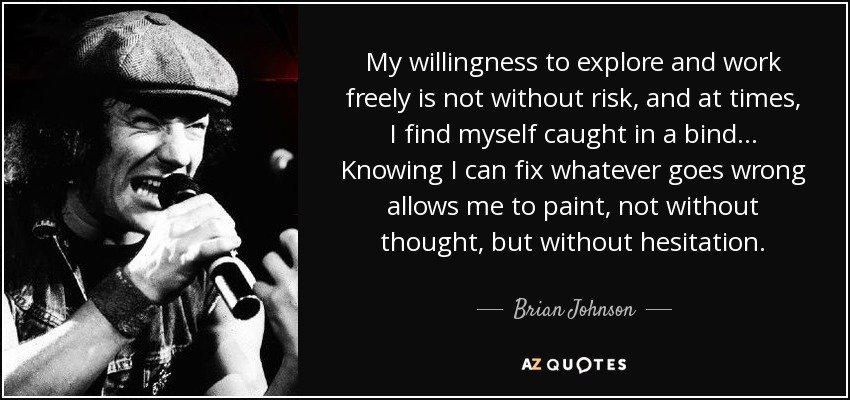 My willingness to explore and work freely is not without risk, and at times, I find myself caught in a bind... Knowing I can fix whatever goes wrong allows me to paint, not without thought, but without hesitation. - Brian Johnson