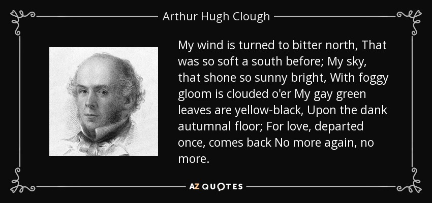 My wind is turned to bitter north, That was so soft a south before; My sky, that shone so sunny bright, With foggy gloom is clouded o'er My gay green leaves are yellow-black, Upon the dank autumnal floor; For love, departed once, comes back No more again, no more. - Arthur Hugh Clough