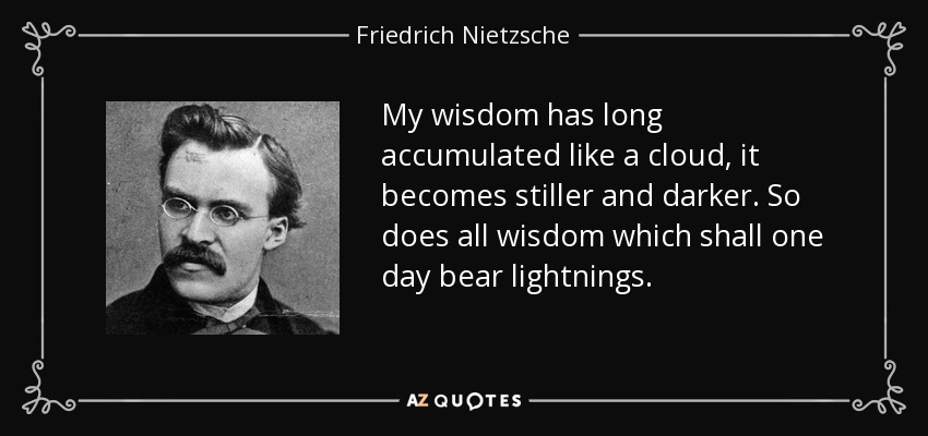 My wisdom has long accumulated like a cloud, it becomes stiller and darker. So does all wisdom which shall one day bear lightnings. - Friedrich Nietzsche