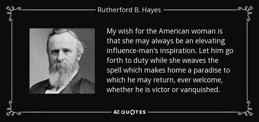 My wish for the American woman is that she may always be an elevating influence-man's inspiration. Let him go forth to duty while she weaves the spell which makes home a paradise to which he may return, ever welcome, whether he is victor or vanquished. - Rutherford B. Hayes