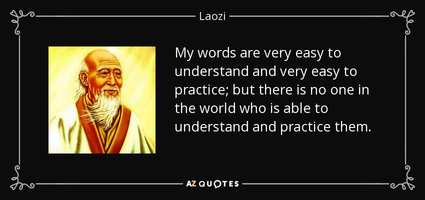 My words are very easy to understand and very easy to practice; but there is no one in the world who is able to understand and practice them. - Laozi