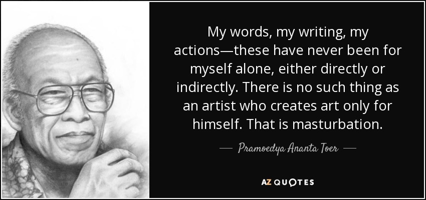 My words, my writing, my actions—these have never been for myself alone, either directly or indirectly. There is no such thing as an artist who creates art only for himself. That is masturbation. - Pramoedya Ananta Toer