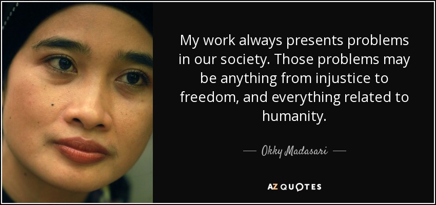 My work always presents problems in our society. Those problems may be anything from injustice to freedom, and everything related to humanity. - Okky Madasari