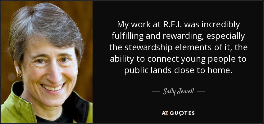 My work at R.E.I. was incredibly fulfilling and rewarding, especially the stewardship elements of it, the ability to connect young people to public lands close to home. - Sally Jewell