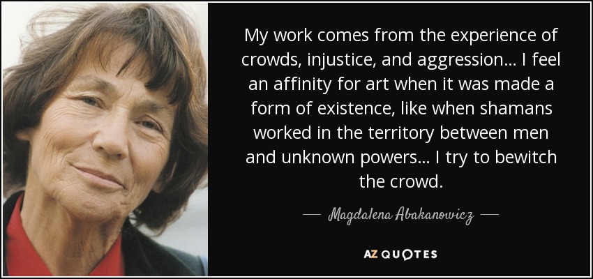 My work comes from the experience of crowds, injustice, and aggression… I feel an affinity for art when it was made a form of existence, like when shamans worked in the territory between men and unknown powers… I try to bewitch the crowd. - Magdalena Abakanowicz