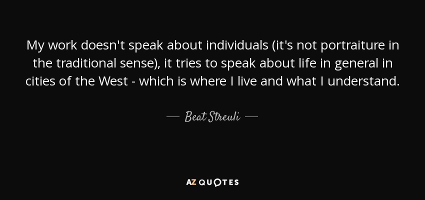 My work doesn't speak about individuals (it's not portraiture in the traditional sense), it tries to speak about life in general in cities of the West - which is where I live and what I understand. - Beat Streuli