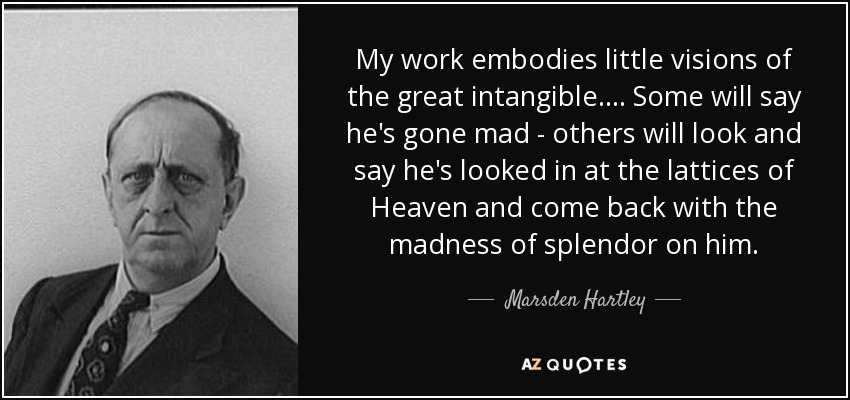 My work embodies little visions of the great intangible. ... Some will say he's gone mad - others will look and say he's looked in at the lattices of Heaven and come back with the madness of splendor on him. - Marsden Hartley