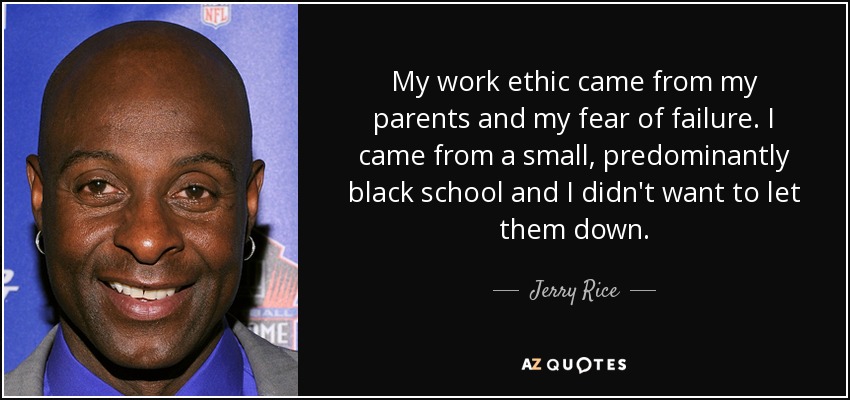 My work ethic came from my parents and my fear of failure. I came from a small, predominantly black school and I didn't want to let them down. - Jerry Rice