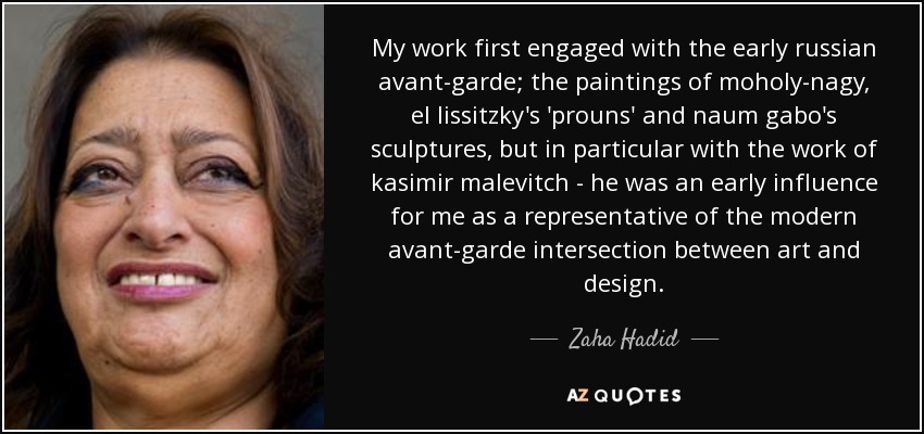 My work first engaged with the early russian avant-garde; the paintings of moholy-nagy, el lissitzky's 'prouns' and naum gabo's sculptures, but in particular with the work of kasimir malevitch - he was an early influence for me as a representative of the modern avant-garde intersection between art and design. - Zaha Hadid