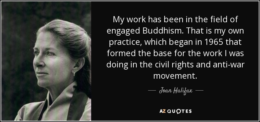 My work has been in the field of engaged Buddhism. That is my own practice, which began in 1965 that formed the base for the work I was doing in the civil rights and anti-war movement. - Joan Halifax