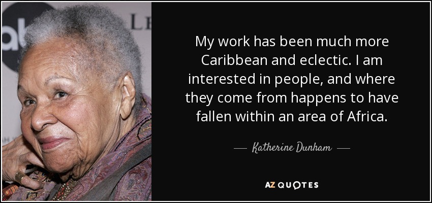 My work has been much more Caribbean and eclectic. I am interested in people, and where they come from happens to have fallen within an area of Africa. - Katherine Dunham
