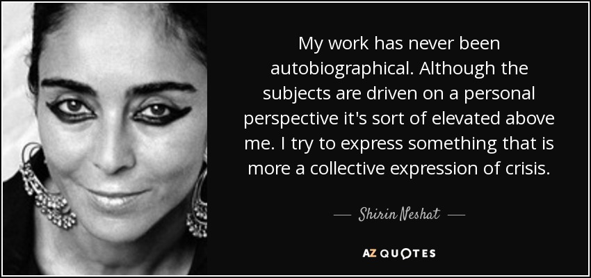 My work has never been autobiographical. Although the subjects are driven on a personal perspective it's sort of elevated above me. I try to express something that is more a collective expression of crisis. - Shirin Neshat