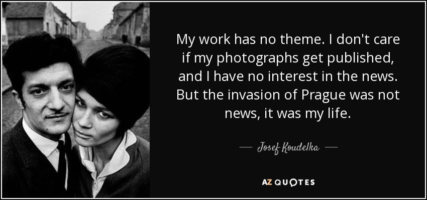 My work has no theme. I don't care if my photographs get published, and I have no interest in the news. But the invasion of Prague was not news, it was my life. - Josef Koudelka