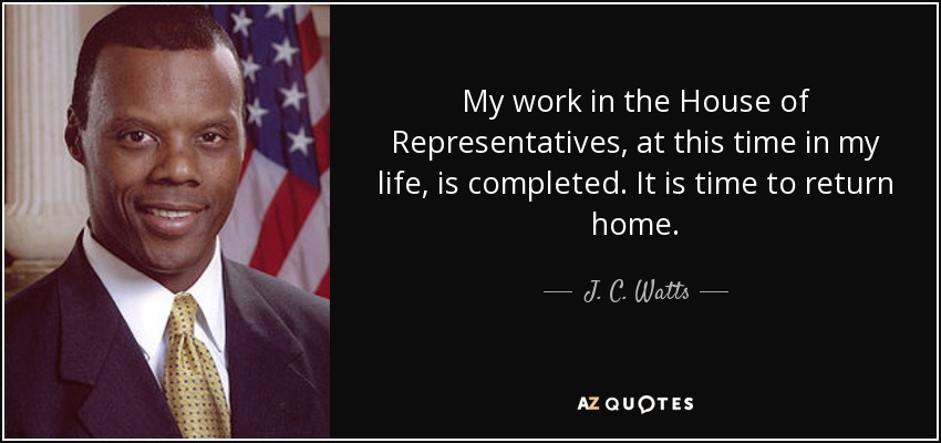 My work in the House of Representatives, at this time in my life, is completed. It is time to return home. - J. C. Watts