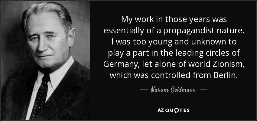 My work in those years was essentially of a propagandist nature. I was too young and unknown to play a part in the leading circles of Germany, let alone of world Zionism, which was controlled from Berlin. - Nahum Goldmann