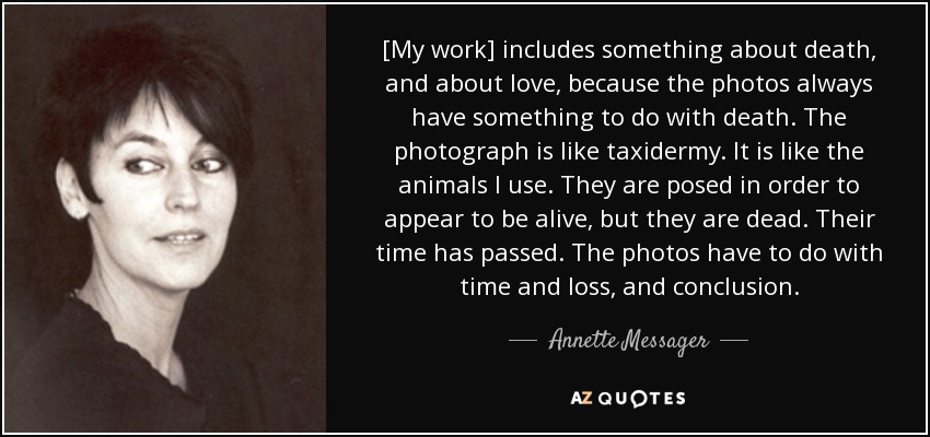 [My work] includes something about death, and about love, because the photos always have something to do with death. The photograph is like taxidermy. It is like the animals I use. They are posed in order to appear to be alive, but they are dead. Their time has passed. The photos have to do with time and loss, and conclusion. - Annette Messager