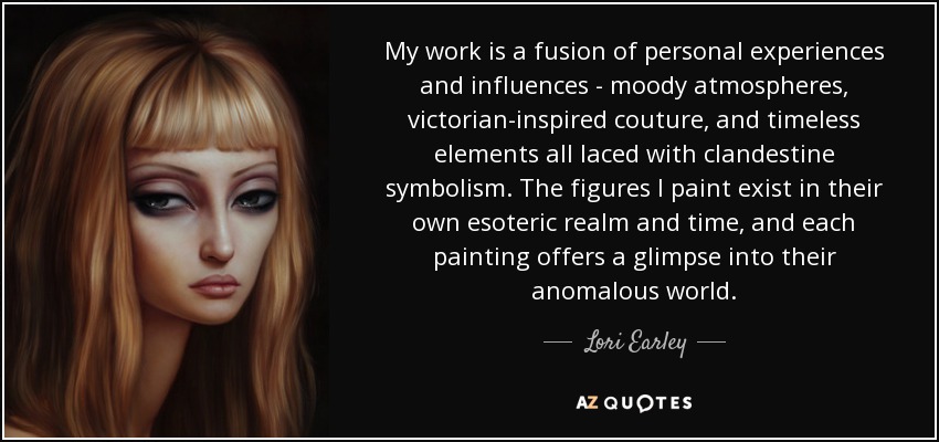My work is a fusion of personal experiences and influences - moody atmospheres, victorian-inspired couture, and timeless elements all laced with clandestine symbolism. The figures I paint exist in their own esoteric realm and time, and each painting offers a glimpse into their anomalous world. - Lori Earley