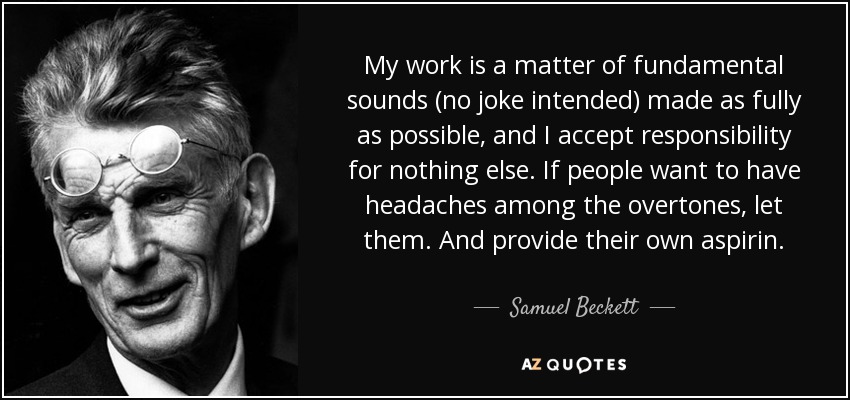 My work is a matter of fundamental sounds (no joke intended) made as fully as possible, and I accept responsibility for nothing else. If people want to have headaches among the overtones, let them. And provide their own aspirin. - Samuel Beckett