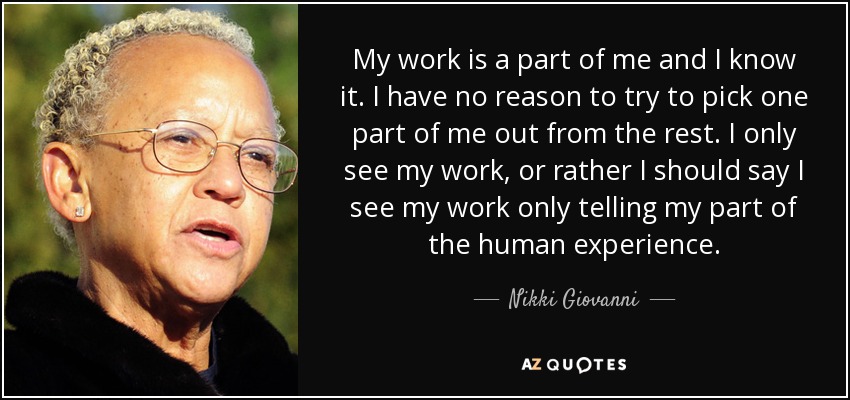 My work is a part of me and I know it. I have no reason to try to pick one part of me out from the rest. I only see my work, or rather I should say I see my work only telling my part of the human experience. - Nikki Giovanni