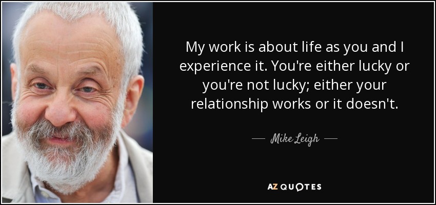 My work is about life as you and I experience it. You're either lucky or you're not lucky; either your relationship works or it doesn't. - Mike Leigh