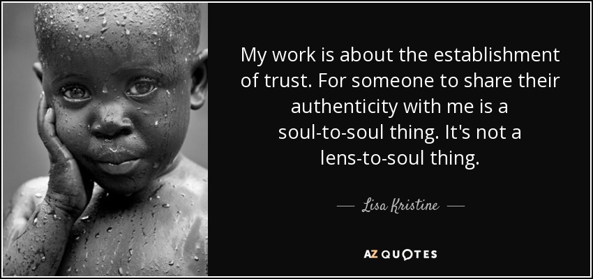 My work is about the establishment of trust. For someone to share their authenticity with me is a soul-to-soul thing. It's not a lens-to-soul thing. - Lisa Kristine