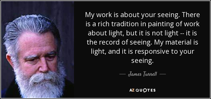 My work is about your seeing. There is a rich tradition in painting of work about light, but it is not light -- it is the record of seeing. My material is light, and it is responsive to your seeing. - James Turrell