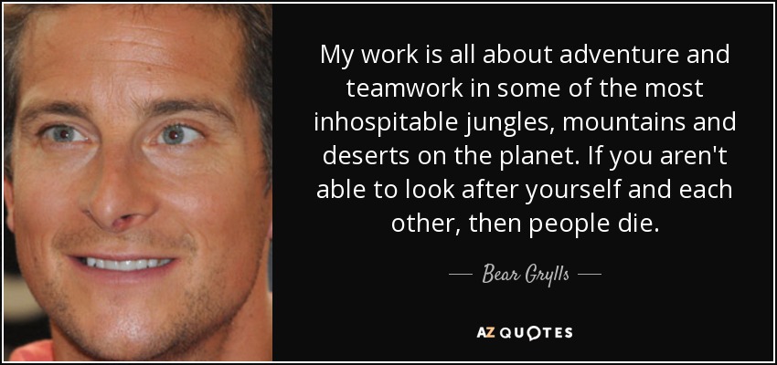My work is all about adventure and teamwork in some of the most inhospitable jungles, mountains and deserts on the planet. If you aren't able to look after yourself and each other, then people die. - Bear Grylls