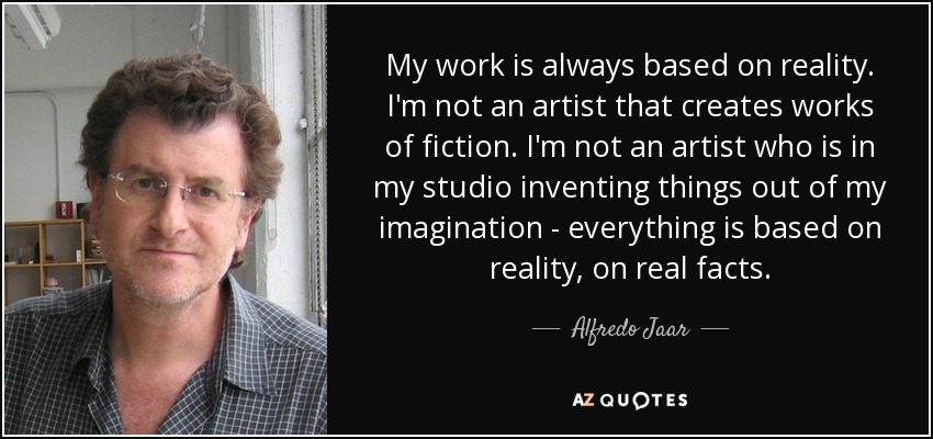 My work is always based on reality. I'm not an artist that creates works of fiction. I'm not an artist who is in my studio inventing things out of my imagination - everything is based on reality, on real facts. - Alfredo Jaar