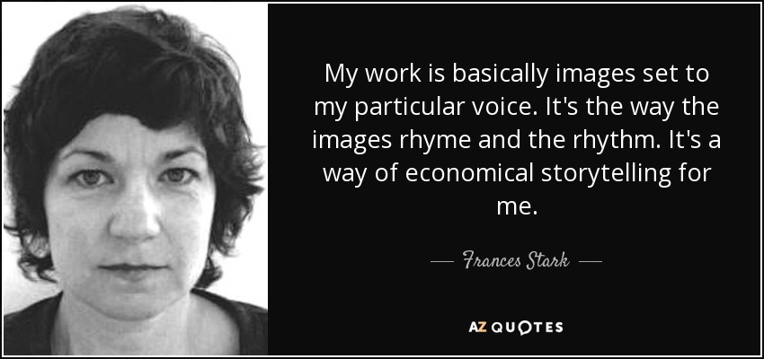 My work is basically images set to my particular voice. It's the way the images rhyme and the rhythm. It's a way of economical storytelling for me. - Frances Stark