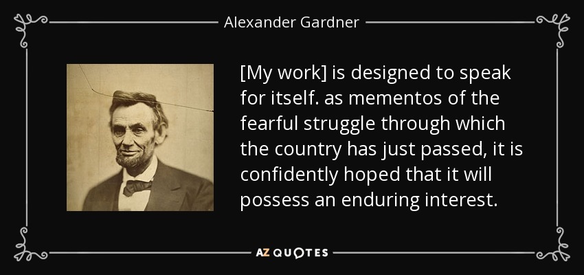 [My work] is designed to speak for itself. as mementos of the fearful struggle through which the country has just passed, it is confidently hoped that it will possess an enduring interest. - Alexander Gardner