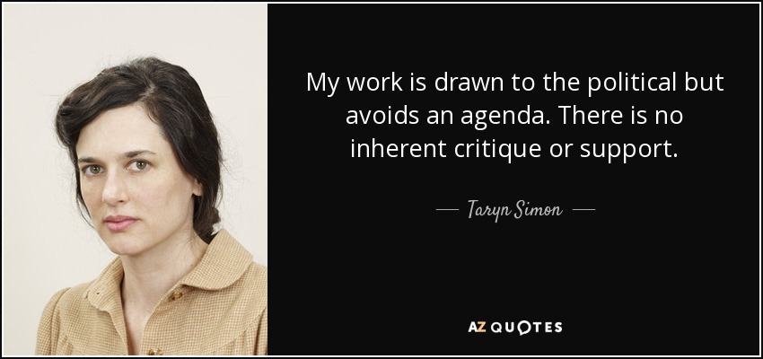 My work is drawn to the political but avoids an agenda. There is no inherent critique or support. - Taryn Simon