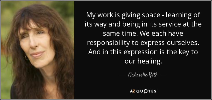 My work is giving space - learning of its way and being in its service at the same time. We each have responsibility to express ourselves. And in this expression is the key to our healing. - Gabrielle Roth