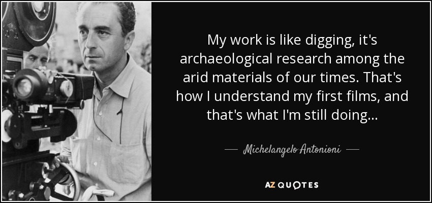 My work is like digging, it's archaeological research among the arid materials of our times. That's how I understand my first films, and that's what I'm still doing... - Michelangelo Antonioni