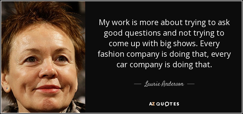 My work is more about trying to ask good questions and not trying to come up with big shows. Every fashion company is doing that, every car company is doing that. - Laurie Anderson