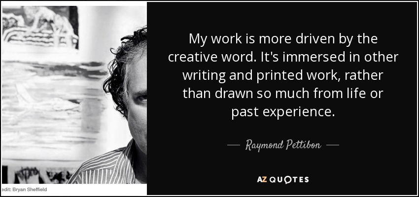 My work is more driven by the creative word. It's immersed in other writing and printed work, rather than drawn so much from life or past experience. - Raymond Pettibon