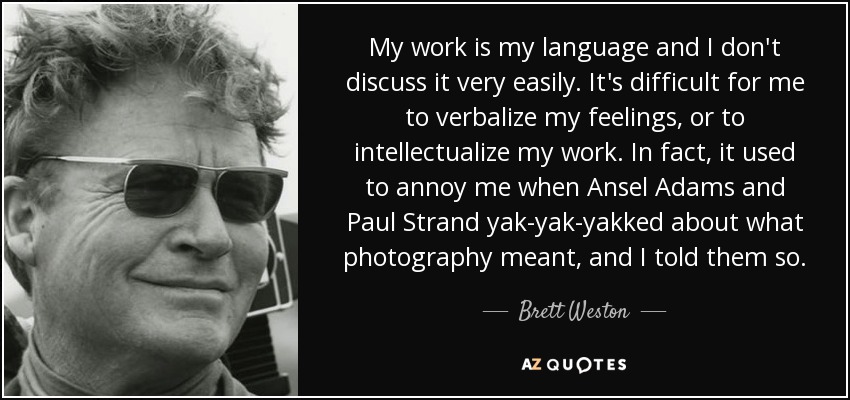 My work is my language and I don't discuss it very easily. It's difficult for me to verbalize my feelings, or to intellectualize my work. In fact, it used to annoy me when Ansel Adams and Paul Strand yak-yak-yakked about what photography meant, and I told them so. - Brett Weston