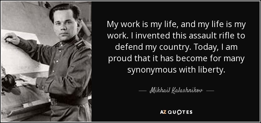 My work is my life, and my life is my work. I invented this assault rifle to defend my country. Today, I am proud that it has become for many synonymous with liberty. - Mikhail Kalashnikov