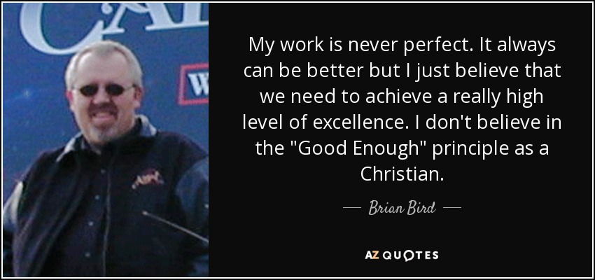My work is never perfect. It always can be better but I just believe that we need to achieve a really high level of excellence. I don't believe in the 