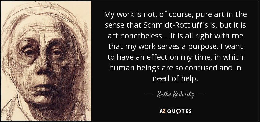 My work is not, of course, pure art in the sense that Schmidt-Rottluff's is, but it is art nonetheless... It is all right with me that my work serves a purpose. I want to have an effect on my time, in which human beings are so confused and in need of help. - Kathe Kollwitz
