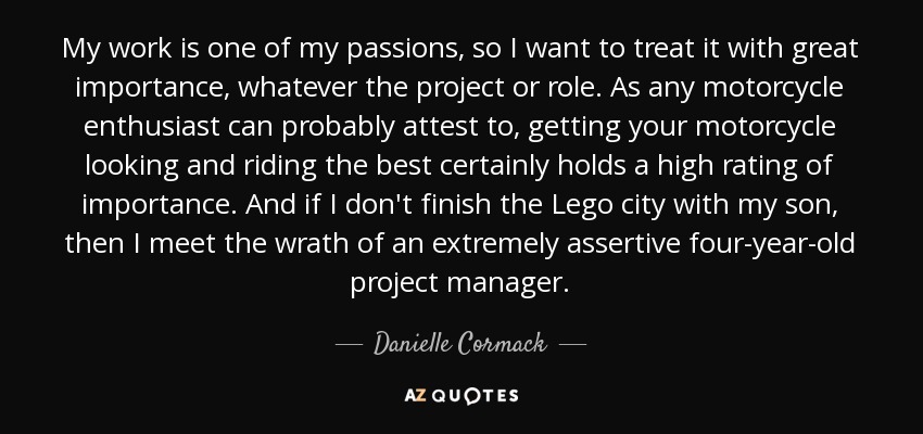 My work is one of my passions, so I want to treat it with great importance, whatever the project or role. As any motorcycle enthusiast can probably attest to, getting your motorcycle looking and riding the best certainly holds a high rating of importance. And if I don't finish the Lego city with my son, then I meet the wrath of an extremely assertive four-year-old project manager. - Danielle Cormack