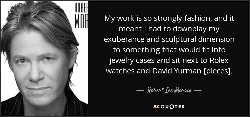 My work is so strongly fashion, and it meant I had to downplay my exuberance and sculptural dimension to something that would fit into jewelry cases and sit next to Rolex watches and David Yurman [pieces]. - Robert Lee Morris