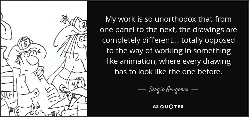 My work is so unorthodox that from one panel to the next, the drawings are completely different... totally opposed to the way of working in something like animation, where every drawing has to look like the one before. - Sergio Aragones