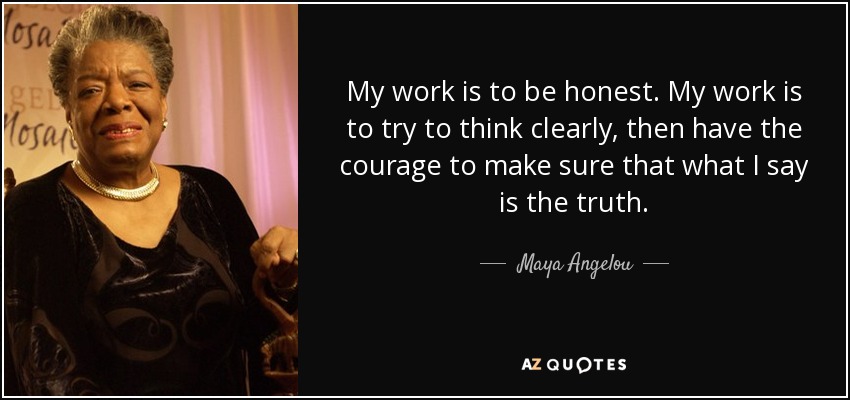 My work is to be honest. My work is to try to think clearly, then have the courage to make sure that what I say is the truth. - Maya Angelou
